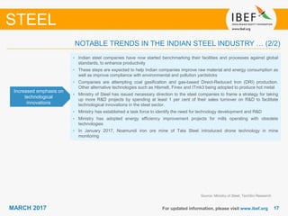 1717MARCH 2017 For updated information, please visit www.ibef.org
STEEL
Increased emphasis on
technological
innovations
• Indian steel companies have now started benchmarking their facilities and processes against global
standards, to enhance productivity
• These steps are expected to help Indian companies improve raw material and energy consumption as
well as improve compliance with environmental and pollution yardsticks
• Companies are attempting coal gasification and gas-based Direct-Reduced Iron (DRI) production.
Other alternative technologies such as Hlsmelt, Finex and ITmk3 being adopted to produce hot metal
• Ministry of Steel has issued necessary direction to the steel companies to frame a strategy for taking
up more R&D projects by spending at least 1 per cent of their sales turnover on R&D to facilitate
technological innovations in the steel sector.
• Ministry has established a task force to identify the need for technology development and R&D
• Ministry has adopted energy efficiency improvement projects for mills operating with obsolete
technologies
• In January 2017, Noamundi iron ore mine of Tata Steel introduced drone technology in mine
monitoring
Source: Ministry of Steel, TechSci Research
NOTABLE TRENDS IN THE INDIAN STEEL INDUSTRY … (2/2)
 