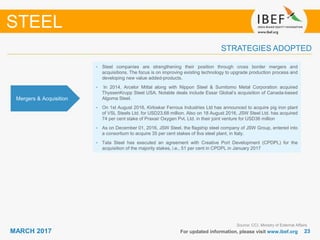 2323MARCH 2017 For updated information, please visit www.ibef.org
STRATEGIES ADOPTED
STEEL
Source: CCI, Ministry of External Affairs
• Steel companies are strengthening their position through cross border mergers and
acquisitions. The focus is on improving existing technology to upgrade production process and
developing new value added-products.
• In 2014, Arcelor Mittal along with Nippon Steel & Sumitomo Metal Corporation acquired
ThyssenKrupp Steel USA. Notable deals include Essar Global’s acquisition of Canada-based
Algoma Steel.
• On 1st August 2016, Kirloskar Ferrous Industries Ltd has announced to acquire pig iron plant
of VSL Steels Ltd. for USD23.68 million. Also on 18 August 2016, JSW Steel Ltd. has acquired
74 per cent stake of Praxair Oxygen Pvt. Ltd. in their joint venture for USD36 million
• As on December 01, 2016, JSW Steel, the flagship steel company of JSW Group, entered into
a consortium to acquire 35 per cent stakes of Ilva steel plant, in Italy.
• Tata Steel has executed an agreement with Creative Port Development (CPDPL) for the
acquisition of the majority stakes, i.e., 51 per cent in CPDPL in January 2017
Mergers & Acquisition
 