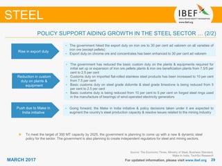 2929MARCH 2017 For updated information, please visit www.ibef.org
Rise in export duty
• The government hiked the export duty on iron ore to 30 per cent ad valorem on all varieties of
iron ore (except pellets)
• Export duty on chrome ore and concentrates has been enhanced to 30 per cent ad valorem
STEEL
POLICY SUPPORT AIDING GROWTH IN THE STEEL SECTOR … (2/2)
Source: The Economic Times, Ministry of Steel, Business Standard,
Make In India, TechSci Research
Reduction in custom
duty on plants &
equipment
• The government has reduced the basic custom duty on the plants & equipments required for
initial set up or expansion of iron ore pellets plants & iron ore beneficiation plants from 7.5/5 per
cent to 2.5 per cent
• Customs duty on imported flat-rolled stainless steel products has been increased to 10 per cent
from 7.5 per cent
• Basic customs duty on steel grade dolomite & steel grade limestone is being reduced from 5
per cent to 2.5 per cent
• Basic customs duty is being reduced from 10 per cent to 5 per cent on forged steel rings used
in the manufacture of bearings of wind-operated electricity generators
Push due to Make in
India initiative
• Going forward, the Make in India initiative & policy decisions taken under it are expected to
augment the country’s steel production capacity & resolve issues related to the mining industry
To meet the target of 300 MT capacity by 2025, the government is planning to come up with a new & dynamic steel
policy for the sector. The government is also planning to create independent regulators for steel and mining sectors.
 