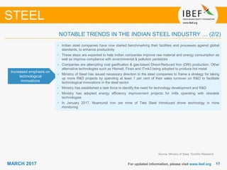1717MARCH 2017 For updated information, please visit www.ibef.org
STEEL
Increased emphasis on
technological
innovations
• Indian steel companies have now started benchmarking their facilities and processes against global
standards, to enhance productivity
• These steps are expected to help Indian companies improve raw material and energy consumption as
well as improve compliance with environmental & pollution yardsticks
• Companies are attempting coal gasification & gas-based Direct-Reduced Iron (DRI) production. Other
alternative technologies such as Hlsmelt, Finex and ITmk3 being adopted to produce hot metal
• Ministry of Steel has issued necessary direction to the steel companies to frame a strategy for taking
up more R&D projects by spending at least 1 per cent of their sales turnover on R&D to facilitate
technological innovations in the steel sector.
• Ministry has established a task force to identify the need for technology development and R&D
• Ministry has adopted energy efficiency improvement projects for mills operating with obsolete
technologies
• In January 2017, Noamundi iron ore mine of Tata Steel introduced drone technology in mine
monitoring
Source: Ministry of Steel, TechSci Research
NOTABLE TRENDS IN THE INDIAN STEEL INDUSTRY … (2/2)
 