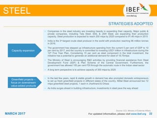 2222MARCH 2017 For updated information, please visit www.ibef.org
STRATEGIES ADOPTED
STEEL
Source: CCI, Ministry of External Affairs
• Companies in the steel industry are investing heavily in expanding their capacity. Major public &
private companies, including Tata Steel, SAIL & JSW Steel, are expanding their production
capacity. Steel production is expected to reach 200 mtpa by 2020 compared to 91.46 mtpa in 2015
• India is the 3rd-largest crude steel producer in the world with production reaching 96 million tonnes
in 2016.
• The government has stepped up infrastructure spending from the current 5 per cent of GDP to 10
per cent by 2017, and the country is committed to investing USD1 trillion in infrastructure during the
12th Five Year Plan. Considering 15 per cent as steel component in the total investment, the
initiative has a potential to generate an additional demand for steel of 18.75mtpa
• The Ministry of Steel is encouraging R&D activities by providing financial assistance from Steel
Development Fund (SDF) & Plan Scheme of the Central Government. Furthermore, the
government has allowed 100 per cent FDI through the automatic route in the Indian steel sector
• A long term perspective is to achieve capacity of 300 mtpa by 2025
Capacity expansion
• In the last few years, rapid & stable growth in demand has also prompted domestic entrepreneurs
to set up fresh greenfield projects in different states of the country. Mittal Steel announced two 12
mtpa greenfield steel projects, 1 each in Jharkhand & Orissa
• As India surges ahead in building infrastructure, investments in steel pave the way ahead
Greenfield projects –
focus on downstream
value-added products
 