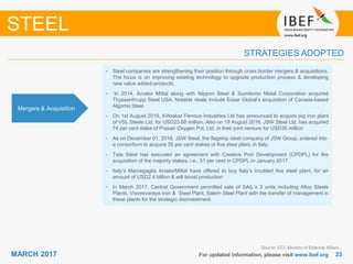 2323MARCH 2017 For updated information, please visit www.ibef.org
STRATEGIES ADOPTED
STEEL
Source: CCI, Ministry of External Affairs
• Steel companies are strengthening their position through cross border mergers & acquisitions.
The focus is on improving existing technology to upgrade production process & developing
new value added-products.
• In 2014, Arcelor Mittal along with Nippon Steel & Sumitomo Metal Corporation acquired
ThyssenKrupp Steel USA. Notable deals include Essar Global’s acquisition of Canada-based
Algoma Steel.
• On 1st August 2016, Kirloskar Ferrous Industries Ltd has announced to acquire pig iron plant
of VSL Steels Ltd. for USD23.68 million. Also on 18 August 2016, JSW Steel Ltd. has acquired
74 per cent stake of Praxair Oxygen Pvt. Ltd. in their joint venture for USD36 million
• As on December 01, 2016, JSW Steel, the flagship steel company of JSW Group, entered into
a consortium to acquire 35 per cent stakes of Ilva steel plant, in Italy.
• Tata Steel has executed an agreement with Creative Port Development (CPDPL) for the
acquisition of the majority stakes, i.e., 51 per cent in CPDPL in January 2017
• Italy’s Marcegaglia ArcelorMittal have offered to buy Italy’s troubled Ilva steel plant, for an
amount of USD2.4 billion & will boost production
• In March 2017, Central Government permitted sale of SAIL’s 3 units including Alloy Steels
Plants, Visvesvaraya Iron & Steel Plant, Salem Steel Plant with the transfer of management in
these plants for the strategic disinvestment.
Mergers & Acquisition
 