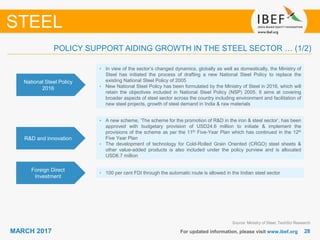 2828MARCH 2017 For updated information, please visit www.ibef.org
POLICY SUPPORT AIDING GROWTH IN THE STEEL SECTOR … (1/2)
National Steel Policy
2016
• In view of the sector’s changed dynamics, globally as well as domestically, the Ministry of
Steel has initiated the process of drafting a new National Steel Policy to replace the
existing National Steel Policy of 2005
• New National Steel Policy has been formulated by the Ministry of Steel in 2016, which will
retain the objectives included in National Steel Policy (NSP) 2005. It aims at covering
broader aspects of steel sector across the country including environment and facilitation of
new steel projects, growth of steel demand in India & raw materials
R&D and innovation
• A new scheme, ‘The scheme for the promotion of R&D in the iron & steel sector’, has been
approved with budgetary provision of USD24.6 million to initiate & implement the
provisions of the scheme as per the 11th Five-Year Plan which has continued in the 12th
Five Year Plan
• The development of technology for Cold-Rolled Grain Oriented (CRGO) steel sheets &
other value-added products is also included under the policy purview and is allocated
USD6.7 million
STEEL
Source: Ministry of Steel, TechSci Research
Foreign Direct
Investment
• 100 per cent FDI through the automatic route is allowed in the Indian steel sector
 