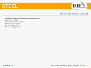 5151MARCH 2017
INDUSTRY ASSOCIATIONS
Indian Stainless Steel Development Association
L-22/4, DLF Phase-II
Gurgaon, Haryana –122 002
Phone: 91-124-4375501
Fax: 91-124-4375509
E-mail: nissda@gmail.com
For updated information, please visit www.ibef.org
STEEL
 