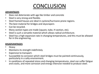 CONCLUSION
ADVANTAGES
• Does not deteriorate with age like timber and concrete
• Steel is very strong and flexible.
• Steel framed houses are ideal in cyclone/hurricane prone regions.
• The best material for bridges and skyscrapers
• Can be recycled.
• Many section types are made (square, tube, H-section, etc).
• Steel is such a versatile material which allows radical architecture.
• Steel has a high expansion rate in changing temperatures, and this must be allowed
   for in the engineering.

DISADVANTAGES
• Heavy
• Maintains its strength indefinitely
• Expensive to transport.
• Susceptible to corrosion which steel bridges must be painted continuously,
   particularly in a salty environment.
• In conditions of repeated stress and changing temperatures, steel can suffer fatigue
   and cracks, and more corrosion and energy intensive needed to produce steel.
 