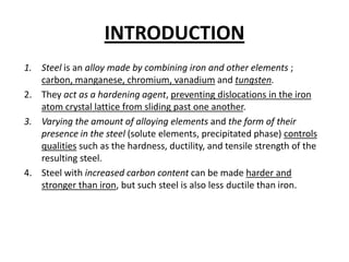 INTRODUCTION
1. Steel is an alloy made by combining iron and other elements ;
   carbon, manganese, chromium, vanadium and tungsten.
2. They act as a hardening agent, preventing dislocations in the iron
   atom crystal lattice from sliding past one another.
3. Varying the amount of alloying elements and the form of their
   presence in the steel (solute elements, precipitated phase) controls
   qualities such as the hardness, ductility, and tensile strength of the
   resulting steel.
4. Steel with increased carbon content can be made harder and
   stronger than iron, but such steel is also less ductile than iron.
 