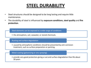 STEEL DURABILITY
•   Steel structures should be designed to be long lasting and require little
    maintenance.
•   The durability of steel is influenced by exposure conditions, steel quality and fire
    protection.


        Steel elements can be exposed to a wide range of conditions

       • the atmosphere, soil, seawater, or stored chemicals.

        Rusting and surface degradation

       • caused by atmospheric conditions should be prevented by anti-corrosion
         treatment, such as surface preparation or painting.

        Metal coating (galvanizing or zinc spraying)

       • provide very good protection giving a rust and surface degradation-free life about
         20 years
 