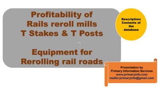 Profitability of
Rails reroll mills
T Stakes & T Posts
Equipment for
Rerolling rail roads
Presentation by
Primary Information Services
www.primaryinfo.com
mailto:primaryinfo@gmail.com
Description:
Contents of
the
database
 