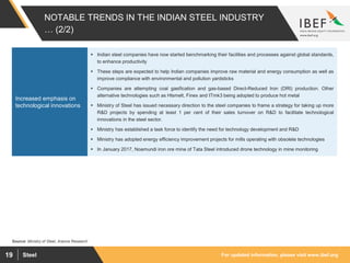 For updated information, please visit www.ibef.orgSteel19
NOTABLE TRENDS IN THE INDIAN STEEL INDUSTRY
… (2/2)
Source: Ministry of Steel, Aranca Research
 Indian steel companies have now started benchmarking their facilities and processes against global standards,
to enhance productivity
 These steps are expected to help Indian companies improve raw material and energy consumption as well as
improve compliance with environmental and pollution yardsticks
 Companies are attempting coal gasification and gas-based Direct-Reduced Iron (DRI) production. Other
alternative technologies such as Hlsmelt, Finex and ITmk3 being adopted to produce hot metal
 Ministry of Steel has issued necessary direction to the steel companies to frame a strategy for taking up more
R&D projects by spending at least 1 per cent of their sales turnover on R&D to facilitate technological
innovations in the steel sector.
 Ministry has established a task force to identify the need for technology development and R&D
 Ministry has adopted energy efficiency improvement projects for mills operating with obsolete technologies
 In January 2017, Noamundi iron ore mine of Tata Steel introduced drone technology in mine monitoring
Increased emphasis on
technological innovations
 