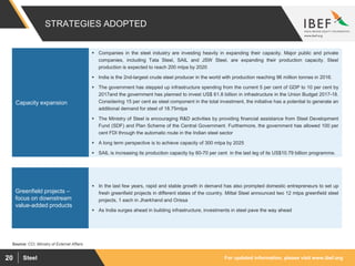 For updated information, please visit www.ibef.orgSteel20
STRATEGIES ADOPTED
Source: CCI, Ministry of External Affairs
 Companies in the steel industry are investing heavily in expanding their capacity. Major public and private
companies, including Tata Steel, SAIL and JSW Steel, are expanding their production capacity. Steel
production is expected to reach 200 mtpa by 2020
 India is the 2nd-largest crude steel producer in the world with production reaching 96 million tonnes in 2016.
 The government has stepped up infrastructure spending from the current 5 per cent of GDP to 10 per cent by
2017and the government has planned to invest US$ 61.8 billion in infrastructure in the Union Budget 2017-18.
Considering 15 per cent as steel component in the total investment, the initiative has a potential to generate an
additional demand for steel of 18.75mtpa
 The Ministry of Steel is encouraging R&D activities by providing financial assistance from Steel Development
Fund (SDF) and Plan Scheme of the Central Government. Furthermore, the government has allowed 100 per
cent FDI through the automatic route in the Indian steel sector
 A long term perspective is to achieve capacity of 300 mtpa by 2025
 SAIL is increasing its production capacity by 60-70 per cent in the last leg of its US$10.79 billion programme.
Capacity expansion
 In the last few years, rapid and stable growth in demand has also prompted domestic entrepreneurs to set up
fresh greenfield projects in different states of the country. Mittal Steel announced two 12 mtpa greenfield steel
projects, 1 each in Jharkhand and Orissa
 As India surges ahead in building infrastructure, investments in steel pave the way ahead
Greenfield projects –
focus on downstream
value-added products
 