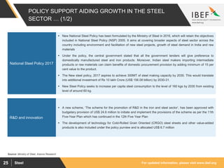 For updated information, please visit www.ibef.orgSteel25
POLICY SUPPORT AIDING GROWTH IN THE STEEL
SECTOR … (1/2)
Source: Ministry of Steel, Aranca Research
 New National Steel Policy has been formulated by the Ministry of Steel in 2016, which will retain the objectives
included in National Steel Policy (NSP) 2005. It aims at covering broader aspects of steel sector across the
country including environment and facilitation of new steel projects, growth of steel demand in India and raw
materials
 Under the policy, the central government stated that all the government tenders will give preference to
domestically manufactured steel and iron products. Moreover, Indian steel makers importing intermediate
products or raw materials can claim benefits of domestic procurement provision by adding minimum of 15 per
cent value to the product.
 The New steel policy, 2017 aspires to achieve 300MT of steel making capacity by 2030. This would translate
into additional investment of Rs 10 lakh Crore (US$ 156.08 billion) by 2030-31.
 New Steel Policy seeks to increase per capita steel consumption to the level of 160 kgs by 2030 from existing
level of around 60 kg.
National Steel Policy 2017
 A new scheme, ‘The scheme for the promotion of R&D in the iron and steel sector’, has been approved with
budgetary provision of US$ 24.6 million to initiate and implement the provisions of the scheme as per the 11th
Five-Year Plan which has continued in the 12th Five Year Plan
 The development of technology for Cold-Rolled Grain Oriented (CRGO) steel sheets and other value-added
products is also included under the policy purview and is allocated US$ 6.7 million
R&D and innovation
 