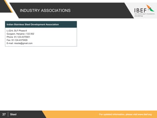 For updated information, please visit www.ibef.orgSteel37
INDUSTRY ASSOCIATIONS
L-22/4, DLF Phase-II
Gurgaon, Haryana –122 002
Phone: 91-124-4375501
Fax: 91-124-4375509
E-mail: nissda@gmail.com
Indian Stainless Steel Development Association
 