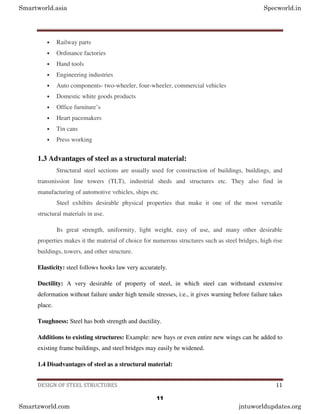 DESIGN OF STEEL STRUCTURES 11
• Railway parts
• Ordinance factories
• Hand tools
• Engineering industries
• Auto components- two-wheeler, four-wheeler, commercial vehicles
• Domestic white goods products
• Office furniture’s
• Heart pacemakers
• Tin cans
• Press working
1.3 Advantages of steel as a structural material:
Structural steel sections are usually used for construction of buildings, buildings, and
transmission line towers (TLT), industrial sheds and structures etc. They also find in
manufacturing of automotive vehicles, ships etc.
Steel exhibits desirable physical properties that make it one of the most versatile
structural materials in use.
Its great strength, uniformity, light weight, easy of use, and many other desirable
properties makes it the material of choice for numerous structures such as steel bridges, high rise
buildings, towers, and other structure.
Elasticity: steel follows hooks law very accurately.
Ductility: A very desirable of property of steel, in which steel can withstand extensive
deformation without failure under high tensile stresses, i:e., it gives warning before failure takes
place.
Toughness: Steel has both strength and ductility.
Additions to existing structures: Example: new bays or even entire new wings can be added to
existing frame buildings, and steel bridges may easily be widened.
1.4 Disadvantages of steel as a structural material:
Smartworld.asia Specworld.in
Smartzworld.com jntuworldupdates.org
11
 