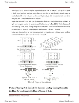 DESIGN OF STEEL STRUCTURES 23
as in Figs 2.2(e,h). If the cover plate is provided on one side as in Figs 2.2(f), (g), it is called
a single cover butt joint but if the cover plates are provided on both the sides of main plates it
is called a double cover butt joint as shown in Fig. 2.2.(i),(j). It is more desirable to provide a
butt joint than a lap joint for two main reasons:
In the case of double cover butt joint the total shear force to be transmitted by the members is
split into two parts and the force acts on each half as shown in Fig. 2.2(k). But in the case of
lap joint (Fig. 2.2(I), there is only one plane on which the force acts and therefore the shear
carrying capacity of a rivet in a butt joint is double that of a rivet in a lap joint.
In the case of a double cover butt joint, eccentricity of force does not exist and hence bending
is eliminated, whereas it exists in the case of a lap joint.
Design of Bearing Bolts Subjected to Eccentric Loading Causing Moment in
the Plane Perpendicular to the Plane of Group of Bolts.
Smartworld.asia Specworld.in
Smartzworld.com jntuworldupdates.org
23
 