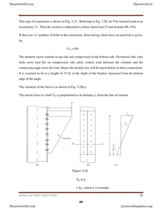 DESIGN OF STEEL STRUCTURES 24
This type of connection is shown in Fig. 3.23. Referring to Fig. 3.28, let P be factored load at an
eccentricity ‘e’. Then the section is subjected to a direct shear force P and moment M = Pxe.
If there are ‘n’ numbers of bolts in the connection, direct design shear force on each bolt is given
by,
Vsb = P/n
The moment causes tension in top side and compression in the bottom side. On tension side, only
bolts resist load but on compression side entire contact zone between the columns and the
connecting angle resist the load. Hence the neutral axis will be much below in these connections.
It is assumed to lie at a height of 1/7 th of the depth of the bracket, measured from the bottom
edge of the angle.
The variation of the force is as shown in Fig. 3.28(c).
The tensile force in a bolt Tbi is proportional to its distance yi from the line of rotation.
Tbi ∝ yi
= kyi, where k is constant.
Smartworld.asia Specworld.in
Smartzworld.com jntuworldupdates.org
24
 
