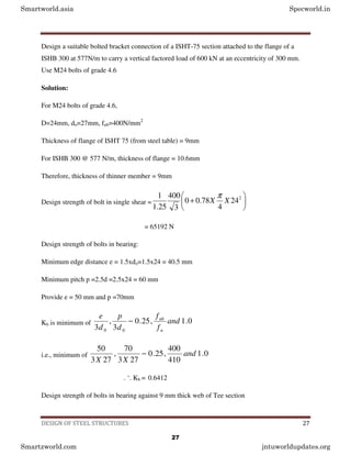 DESIGN OF STEEL STRUCTURES 27
Design a suitable bolted bracket connection of a ISHT-75 section attached to the flange of a
ISHB 300 at 577N/m to carry a vertical factored load of 600 kN at an eccentricity of 300 mm.
Use M24 bolts of grade 4.6
Solution:
For M24 bolts of grade 4.6,
D=24mm, do=27mm, fub=400N/mm2
Thickness of flange of ISHT 75 (from steel table) = 9mm
For ISHB 300 @ 577 N/m, thickness of flange = 10.6mm
Therefore, thickness of thinner member = 9mm
Design strength of bolt in single shear = 





+ 2
24
4
78
.
0
0
3
400
25
.
1
1
X
X
π
= 65192 N
Design strength of bolts in bearing:
Minimum edge distance e = 1.5xdo=1.5x24 = 40.5 mm
Minimum pitch p =2.5d =2.5x24 = 60 mm
Provide e = 50 mm and p =70mm
Kb is minimum of 0
.
1
,
25
.
0
3
,
3 0
0
and
f
f
d
p
d
e
u
ub
−
i.e., minimum of 0
.
1
410
400
,
25
.
0
27
3
70
,
27
3
50
and
X
X
−
. ‘. Kb = 0.6412
Design strength of bolts in bearing against 9 mm thick web of Tee section
Smartworld.asia Specworld.in
Smartzworld.com jntuworldupdates.org
27
 