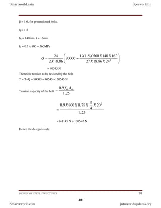 DESIGN OF STEEL STRUCTURES 38
β = 1.0, for pretensioned bolts.
η = 1.5
be = 140mm, t = 16mm.
f0 = 0.7 x 800 = 560MPa








−
= 2
4
24
86
.
18
27
16
140
560
5
.
1
1
90000
86
.
18
2
24
X
X
X
X
X
X
X
Q
= 40545 N
Therefore tension to be resisted by the bolt
T = T+Q = 90000 + 40545 =130545 N
Tension capacity of the bolt
25
.
1
9
.
0 ub
ub A
f
=
25
.
1
20
4
78
.
0
800
9
.
0 2
X
X
X
X
π
=
=141145 N > 130545 N
Hence the design is safe.
Smartworld.asia Specworld.in
Smartzworld.com jntuworldupdates.org
38
 