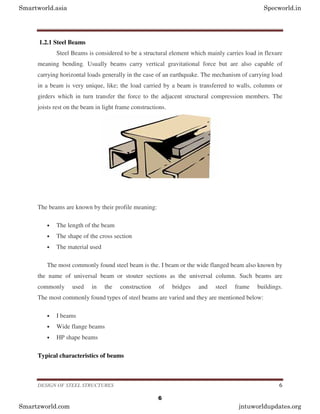 DESIGN OF STEEL STRUCTURES 6
1.2.1 Steel Beams
Steel Beams is considered to be a structural element which mainly carries load in flexure
meaning bending. Usually beams carry vertical gravitational force but are also capable of
carrying horizontal loads generally in the case of an earthquake. The mechanism of carrying load
in a beam is very unique, like; the load carried by a beam is transferred to walls, columns or
girders which in turn transfer the force to the adjacent structural compression members. The
joists rest on the beam in light frame constructions.
The beams are known by their profile meaning:
• The length of the beam
• The shape of the cross section
• The material used
The most commonly found steel beam is the. I beam or the wide flanged beam also known by
the name of universal beam or stouter sections as the universal column. Such beams are
commonly used in the construction of bridges and steel frame buildings.
The most commonly found types of steel beams are varied and they are mentioned below:
• I beams
• Wide flange beams
• HP shape beams
Typical characteristics of beams
Smartworld.asia Specworld.in
Smartzworld.com jntuworldupdates.org
6
 