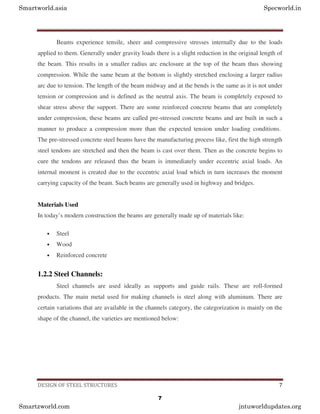 DESIGN OF STEEL STRUCTURES 7
Beams experience tensile, sheer and compressive stresses internally due to the loads
applied to them. Generally under gravity loads there is a slight reduction in the original length of
the beam. This results in a smaller radius arc enclosure at the top of the beam thus showing
compression. While the same beam at the bottom is slightly stretched enclosing a larger radius
arc due to tension. The length of the beam midway and at the bends is the same as it is not under
tension or compression and is defined as the neutral axis. The beam is completely exposed to
shear stress above the support. There are some reinforced concrete beams that are completely
under compression, these beams are called pre-stressed concrete beams and are built in such a
manner to produce a compression more than the expected tension under loading conditions.
The pre-stressed concrete steel beams have the manufacturing process like, first the high strength
steel tendons are stretched and then the beam is cast over them. Then as the concrete begins to
cure the tendons are released thus the beam is immediately under eccentric axial loads. An
internal moment is created due to the eccentric axial load which in turn increases the moment
carrying capacity of the beam. Such beams are generally used in highway and bridges.
Materials Used
In today’s modern construction the beams are generally made up of materials like:
• Steel
• Wood
• Reinforced concrete
1.2.2 Steel Channels:
Steel channels are used ideally as supports and guide rails. These are roll-formed
products. The main metal used for making channels is steel along with aluminum. There are
certain variations that are available in the channels category, the categorization is mainly on the
shape of the channel, the varieties are mentioned below:
Smartworld.asia Specworld.in
Smartzworld.com jntuworldupdates.org
7
 