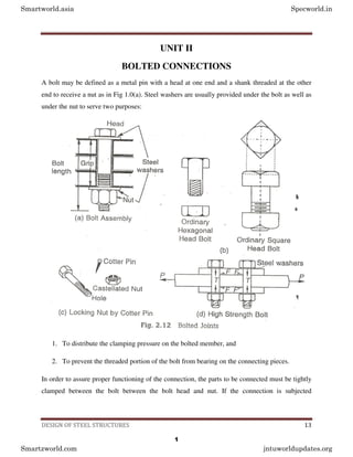 DESIGN OF STEEL STRUCTURES 13
UNIT II
BOLTED CONNECTIONS
A bolt may be defined as a metal pin with a head at one end and a shank threaded at the other
end to receive a nut as in Fig 1.0(a). Steel washers are usually provided under the bolt as well as
under the nut to serve two purposes:
1. To distribute the clamping pressure on the bolted member, and
2. To prevent the threaded portion of the bolt from bearing on the connecting pieces.
In order to assure proper functioning of the connection, the parts to be connected must be tightly
clamped between the bolt between the bolt head and nut. If the connection is subjected
Smartworld.asia Specworld.in
Smartzworld.com jntuworldupdates.org
1
 