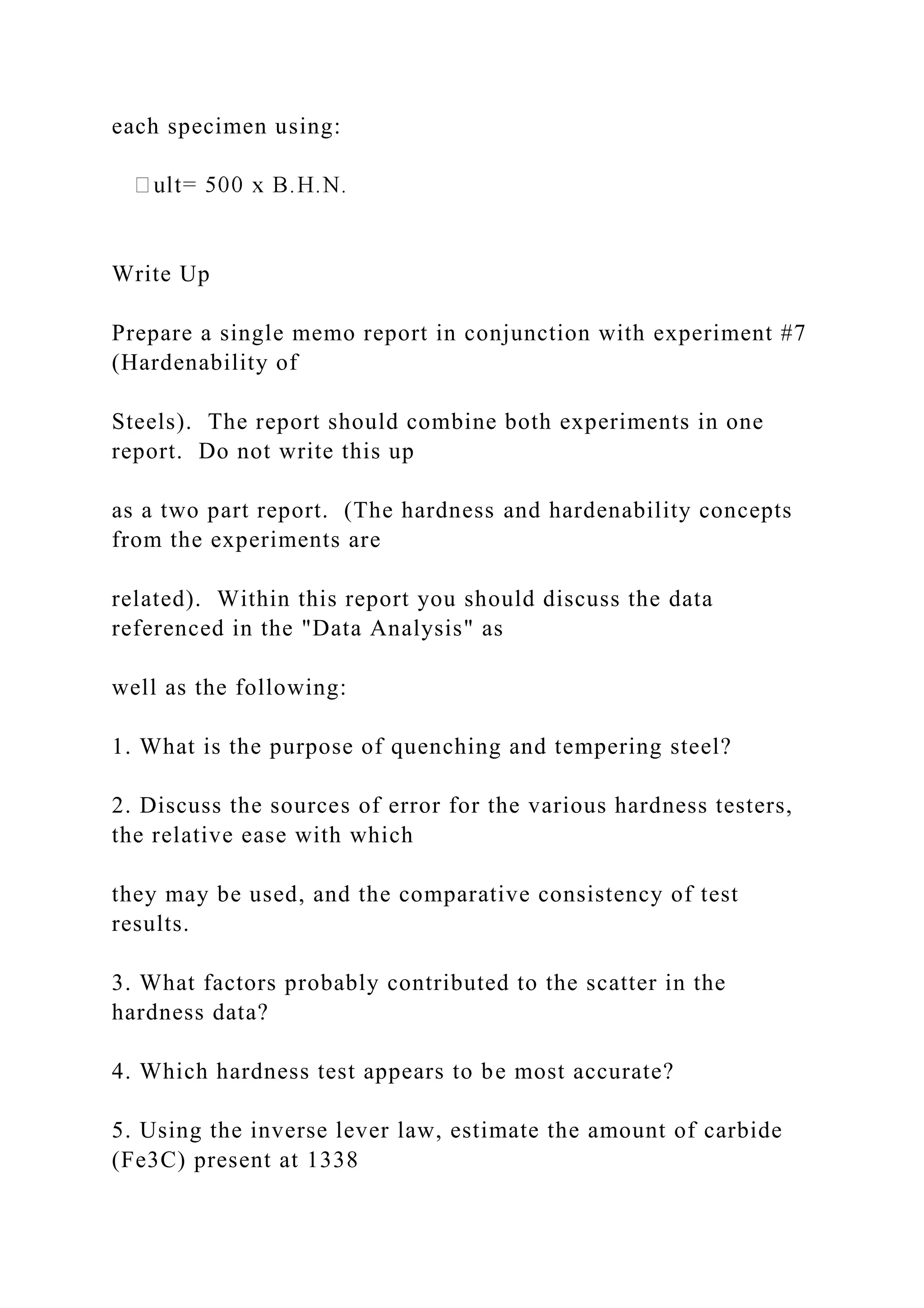each specimen using:
Write Up
Prepare a single memo report in conjunction with experiment #7
(Hardenability of
Steels). The report should combine both experiments in one
report. Do not write this up
as a two part report. (The hardness and hardenability concepts
from the experiments are
related). Within this report you should discuss the data
referenced in the "Data Analysis" as
well as the following:
1. What is the purpose of quenching and tempering steel?
2. Discuss the sources of error for the various hardness testers,
the relative ease with which
they may be used, and the comparative consistency of test
results.
3. What factors probably contributed to the scatter in the
hardness data?
4. Which hardness test appears to be most accurate?
5. Using the inverse lever law, estimate the amount of carbide
(Fe3C) present at 1338
 