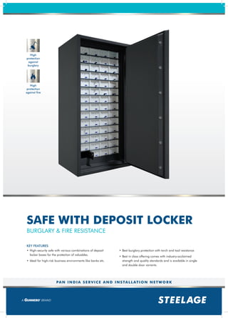 PAN INDIA SERVICE AND INSTALLATION NETWORK
• High-security safe with various combinations of deposit
locker boxes for the protection of valuables.
• Ideal for high-risk business environments like banks etc.
• Best burglary protection with torch and tool resistance.
• Best in class offering comes with industry-acclaimed
strength and quality standards and is available in single
and double door variants.
KEY FEATURES
BURGLARY & FIRE RESISTANCE
SAFE WITH DEPOSIT LOCKER
High
protection
against
burglary
High
protection
against fire
 