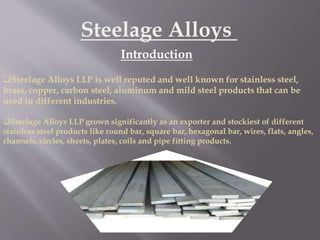Steelage Alloys
Introduction
Steelage Alloys LLP is well reputed and well known for stainless steel,
brass, copper, carbon steel, aluminum and mild steel products that can be
used in different industries.
Steelage Alloys LLP grown significantly as an exporter and stockiest of different
stainless steel products like round bar, square bar, hexagonal bar, wires, flats, angles,
channels, circles, sheets, plates, coils and pipe fitting products.
 