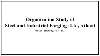 Organization Study at
Steel and Industrial Forgings Ltd, Athani
Presentation By: Jaisha K J
 