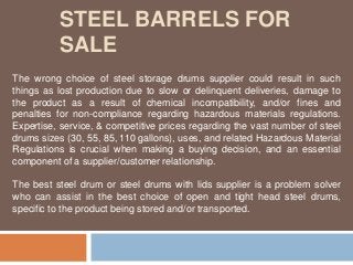 STEEL BARRELS FOR
SALE
The wrong choice of steel storage drums supplier could result in such
things as lost production due to slow or delinquent deliveries, damage to
the product as a result of chemical incompatibility, and/or fines and
penalties for non-compliance regarding hazardous materials regulations.
Expertise, service, & competitive prices regarding the vast number of steel
drums sizes (30, 55, 85, 110 gallons), uses, and related Hazardous Material
Regulations is crucial when making a buying decision, and an essential
component of a supplier/customer relationship.
The best steel drum or steel drums with lids supplier is a problem solver
who can assist in the best choice of open and tight head steel drums,
specific to the product being stored and/or transported.
 