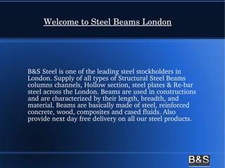 Welcome to Steel Beams London
B&S Steel is one of the leading steel stockholders in 
London. Supply of all types of Structural Steel Beams 
columns channels, Hollow section, steel plates & Re­bar 
steel across the London. Beams are used in constructions 
and are characterized by their length, breadth, and 
material. Beams are basically made of steel, reinforced 
concrete, wood, composites and cased fluids. Also 
provide next day free delivery on all our steel products.
 
