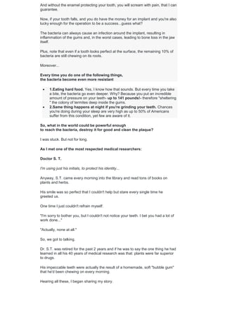 And without the enamel protecting your tooth, you will scream with pain, that I can
guarantee.
Now, if your tooth falls, and you do have the money for an implant and you're also
lucky enough for the operation to be a success...guess what?
The bacteria can always cause an infection around the implant, resulting in
inflammation of the gums and, in the worst cases, leading to bone loss in the jaw
itself.
Plus, note that even if a tooth looks perfect at the surface, the remaining 10% of
bacteria are still chewing on its roots.
Moreover...
Every time you do one of the following things,
the bacteria become even more resistant
 1.Eating hard food. Yes, I know how that sounds. But every time you take
a bite, the bacteria go even deeper. Why? Because you put an incredible
amount of pressure on your teeth- up to 141 pounds!- therefore "sheltering
" the colony of termites deep inside the gums.
 2.Same thing happens at night if you're grinding your teeth. Chances
you're doing during your sleep are very high as up to 50% of Americans
suffer from this condition, yet few are aware of it.
So, what in the world could be powerful enough
to reach the bacteria, destroy it for good and clean the plaque?
I was stuck. But not for long.
As I met one of the most respected medical researchers:
Doctor S. T.
I'm using just his initials, to protect his identity...
Anyway, S.T. came every morning into the library and read tons of books on
plants and herbs.
His smile was so perfect that I couldn't help but stare every single time he
greeted us.
One time I just couldn't refrain myself:
"I'm sorry to bother you, but I couldn't not notice your teeth. I bet you had a lot of
work done..."
"Actually, none at all."
So, we got to talking.
Dr. S.T. was retired for the past 2 years and if he was to say the one thing he had
learned in all his 40 years of medical research was that: plants were far superior
to drugs.
His impeccable teeth were actually the result of a homemade, soft "bubble gum"
that he'd been chewing on every morning.
Hearing all these, I began sharing my story.
 