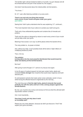 The terrible night I almost choked to death on my tooth, my gum disease and all
the embarrassment and pain it had caused me, the surgery...
And what I had discovered about the indestructible, termite-bacteria...
"You know..."
Dr. S.T. said, after listening carefully to my every word...
There's one and only one thing that reaches
every corner of your mouth and goes under your gums:
your saliva.
Seeing that I didn't quite understand what he was explaining, S.T. continued...
"The most important role of your saliva is to protect your teeth and gums.
That's why it has antibacterial properties and contains lots of minerals and
proteins.
That's why the saliva is designed by nature to reach every corner of your mouth
and go deep under your gums.
Meaning it has access- so to say- to all the places where the bacteria thrive.
The only problem is...its power is limited.
And, without any help, it can't possibly break all the tartar or fight millions of
multiplying bacteria by itself.
Then, it hit me.
The solution:
turning saliva into the most powerful disinfectant that would break the
tartar and destroy all the termite-bacteria.
But how?
After giving it some thought, S.T. came to my rescue once again.
In his 40 years of medical research he had seen certain herbs, plants and
minerals 4 times stronger than morphine that could erase migraines and tooth
abscess pain...
Or anti-bacterial nutrients that made canker sores outbreaks vanish in hours
while forcing the affected tissues to regenerate by the next day...
The only thing was to find the right herbs, plants & minerals that would
perfectly mix with the saliva and turn it into a strong weapon against the
termite-bacteria.
By now, you must be very curious and anxious to find out what this ultimate teeth
rejuvenation solution contains...
And, most importantly...
How does it work and why does it work
so incredibly well?
Please pay very close attention, because we didn't just discover a "trick" that
repairs your gums and teeth...
 