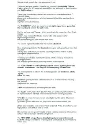 Sounds simple enough, but I can assure you it's not.
That's why we came up with a powerful trio, consisting of Artichoke, Chanca
Piedra - a herb Dr. S.T. especially sourced from the rainforests of South America
and Red Raspberry.
These three ingredients are loaded with vitamins and minerals like vitamin C,
vitamin K, folate,
phosphorus, and magnesium, which act as essential purifying agents and are
especially
important for mouth infections.
The THIRD STEP - which is a crucial one, is to tighten your loose gums, heal
the wounds and cement the teeth roots.
For this, we have used Yarrow - which, according to the researchers from King's
College
London, may increase fibroblasts, which are the cells responsible for
regenerating connective
tissue and helping your body recover from injury.
The second ingredient used to heal the wounds is Beetroot.
Now, despite popular belief that Beetroot stains your teeth, you should know that
this plant
actually stops tooth decay, as recently proven by the latest medical studies
coming from The Netherlands.
Your body converts beet root into nitric oxide, which powers up your saliva's
healing properties,
and slows the growth of acid-producing bacteria found in plaque.
The FOURTH STEP is to strengthen your teeth crowns by filling them with
minerals and vitamins. This step is a lot like repairing cracked walls.
The best ingredients to achieve this as fast as possible are Dandelion, Alfalfa,
Jujube
seeds and Zinc:
Dandelion greens provide a substantial amount of several minerals, including
iron, calcium,
magnesium and potassium
Alfalfa reduces sensitivity and strengthens the teeth
The Jujube seeds, native from Southern Asia, are particularly rich in vitamin C,
an important vitamin with high antioxidant and immune-boosting properties
While Zinc is a trace mineral, and can naturally be found in saliva. It has been
proven to fight
against the growth of bacteria and plaque and - here comes the best part:
Zinc is also needed for your senses of taste and smell. And a Zinc deficiency can
highly reduce your ability to taste or smell.
Not anymore - as now you will be able to taste a sizzling steak or a delicious lava
cake as if it was your very first time eating these!
The FIFTH STEP is to purify and detoxify the gut and balance the mouth
bacteria, with a powerful blend of Chicory Root, Celery Seed, Burdock Root and
Yellow Dock.
 