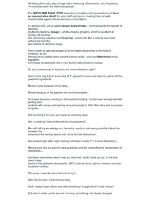 All these plants also play a huge role in reducing inflammation, and improving
mineral absorption for steel-strong teeth.
The SIXTH AND FINAL STEP towards a complete oral rejuvenation is to form
an impenetrable shield for your teeth and gums, making them virtually
indestructible against future bacteria or food debris.
To achieve this, we've added Grape Seed Extract - which prevents the growth of
common
foodborne bacteria, Ginger - which contains gingerol, which is excellent at
fighting off bacteria
and preventing infection and Feverfew - which acts like a natural pain relief,
without the harmful
side effects of common drugs.
And in order to take advantage of all the latest discoveries in the field of
medicine, to our
formula we've added some powerful amino acids - such as Methionine and L
Cysteine,
which play an essential role in your body's detoxification process.
No toxic substances in the body, no more infections, right?
Back to this day I don't know why S.T. agreed to share and help me gather all the
powerful ingredients...
Maybe it was because of my story...
Maybe because of his passion for natural remedies...
Or maybe because, working in the medical industry, he had seen enough dentists
stuffing their
pockets with money and leaving innocent people to faith after risky and expensive
surgeries...
But one thing's for sure: we made an amazing team.
Him, a walking "natural alternatives Encyclopedia"...
Me, with all my knowledge on chemistry, ready to test every possible interaction
between the
saliva and the various plants and herbs he had discovered...
We worked night after night, testing until dawn inside S.T.'s home laboratory...
Making sure that we got the right quantities and the most effective combination of
ingredients....
And there were times when I was so tired that I could throw up but, in the end,
there it was:
solution that gathered all-powerful, 100% natural herbs, plants, minears and anti-
bacterial nutrients.
Of course, I was the very first one to try it.
After the first day, I didn't feel a thing.
Well, maybe hope, which was still something I thought that I'd lost forever!
But when I woke up the second morning, something had clearly changed.
 