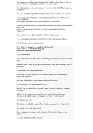 There was no more blood after brushing. I just couldn't believe that- for the first
time in months- I wasn't spitting blood like in a horror villain.
The following days I just could believe my eyes: more than half of the plaque had
disappeared...
And soon after that, my heart stood still: my front tooth wasn't moving anymore.
Seeing my progress, I gathered a list of 20 people I knew who suffered from
various forms of
gum disease and asked them to discreetly test out our formula.
Every single person accepted immediately, especially because no one needed to
leave their
house, as we personally delivered them all the selected teeth-fortifying
ingredients.
They each received a daily report form to follow their progress.
I was prepared to wait at least a week for the initial reports to come back.
But what happened next was amazing...
Even after 3 or 4 days, I was getting call after call
from everyone in the study, claiming
their gums and teeth felt like new
They were stunned.
I was even more SHOCKED at how quickly my gum swelling and tooth pain went
away...
Honestly, when I woke up one morning and felt no ache, and no metallic taste in
my mouth...
I thought for a second that I was dead!
Faster than I thought, my gums had tightened back up and completely re-
attached to my teeth...
And soon, it was like my gum disease had never happened.
Plus, the shade of my teeth was a lot lighter...
Not only that but, according to my wife, I wasn't grinding my teeth in my sleep
anymore...
My life was completely normal again! I could finally smile, eat whatever I
pleased...and nobody would ever judge me for how my teeth looked!
And it wasn't just me...
When I went to collect the reports from the other subjects in my initial study...
The results I saw were astounding!
Not a single person reported tooth pain, gum inflammation, plaque or bad
breath...
And most importantly: no loose teeth.
 