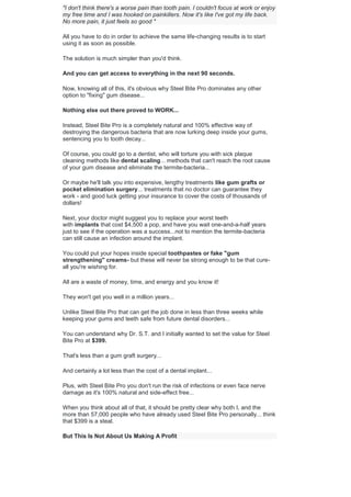 "I don't think there's a worse pain than tooth pain. I couldn't focus at work or enjoy
my free time and I was hooked on painkillers. Now it's like I've got my life back.
No more pain, it just feels so good "
All you have to do in order to achieve the same life-changing results is to start
using it as soon as possible.
The solution is much simpler than you'd think.
And you can get access to everything in the next 90 seconds.
Now, knowing all of this, it's obvious why Steel Bite Pro dominates any other
option to "fixing" gum disease...
Nothing else out there proved to WORK...
Instead, Steel Bite Pro is a completely natural and 100% effective way of
destroying the dangerous bacteria that are now lurking deep inside your gums,
sentencing you to tooth decay...
Of course, you could go to a dentist, who will torture you with sick plaque
cleaning methods like dental scaling... methods that can't reach the root cause
of your gum disease and eliminate the termite-bacteria...
Or maybe he'll talk you into expensive, lengthy treatments like gum grafts or
pocket elimination surgery... treatments that no doctor can guarantee they
work - and good luck getting your insurance to cover the costs of thousands of
dollars!
Next, your doctor might suggest you to replace your worst teeth
with implants that cost $4,500 a pop, and have you wait one-and-a-half years
just to see if the operation was a success...not to mention the termite-bacteria
can still cause an infection around the implant.
You could put your hopes inside special toothpastes or fake "gum
strengthening" creams- but these will never be strong enough to be that cure-
all you're wishing for.
All are a waste of money, time, and energy and you know it!
They won't get you well in a million years...
Unlike Steel Bite Pro that can get the job done in less than three weeks while
keeping your gums and teeth safe from future dental disorders...
You can understand why Dr. S.T. and I initially wanted to set the value for Steel
Bite Pro at $399.
That's less than a gum graft surgery...
And certainly a lot less than the cost of a dental implant...
Plus, with Steel Bite Pro you don't run the risk of infections or even face nerve
damage as it's 100% natural and side-effect free...
When you think about all of that, it should be pretty clear why both I, and the
more than 57,000 people who have already used Steel Bite Pro personally... think
that $399 is a steal.
But This Is Not About Us Making A Profit
 
