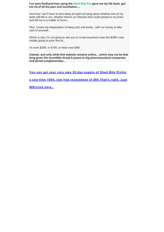 I've seen firsthand how using the Steel Bite Pro gave me my life back, got
me rid of all the pain and humiliation....
And how I don't have to lose sleep at night worrying about whether one of my
teeth will fall or not, whether there's an infection that could spread to my brain
and kill me in a matter of hours...
Plus, I know the desperation of being sick and broke...with no money to take
care of yourself...
Which is why I'm not going to ask you to invest anywhere near the $399 I was
initially going to price this at...
Or even $299, or $199, or heck even $99.
Instead, and only while this website remains online... which may not be that
long given the incredible threat it poses to big pharmaceutical companies
and dental conglomerates...
You can get your very own 30-day supply of Steel Bite Profor
a one-time 100% risk free investment of $69.That's right. Just
$69!click here..
 