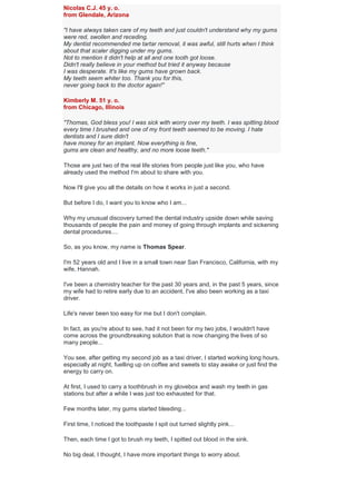 Nicolas C.J. 45 y. o.
from Glendale, Arizona
"I have always taken care of my teeth and just couldn't understand why my gums
were red, swollen and receding.
My dentist recommended me tartar removal, it was awful, still hurts when I think
about that scaler digging under my gums.
Not to mention it didn't help at all and one tooth got loose.
Didn't really believe in your method but tried it anyway because
I was desperate. It's like my gums have grown back.
My teeth seem whiter too. Thank you for this,
never going back to the doctor again!"
Kimberly M. 51 y. o.
from Chicago, Illinois
"Thomas, God bless you! I was sick with worry over my teeth. I was spitting blood
every time I brushed and one of my front teeth seemed to be moving. I hate
dentists and I sure didn't
have money for an implant. Now everything is fine,
gums are clean and healthy, and no more loose teeth."
Those are just two of the real life stories from people just like you, who have
already used the method I'm about to share with you.
Now I'll give you all the details on how it works in just a second.
But before I do, I want you to know who I am...
Why my unusual discovery turned the dental industry upside down while saving
thousands of people the pain and money of going through implants and sickening
dental procedures....
So, as you know, my name is Thomas Spear.
I'm 52 years old and I live in a small town near San Francisco, California, with my
wife, Hannah.
I've been a chemistry teacher for the past 30 years and, in the past 5 years, since
my wife had to retire early due to an accident, I've also been working as a taxi
driver.
Life's never been too easy for me but I don't complain.
In fact, as you're about to see, had it not been for my two jobs, I wouldn't have
come across the groundbreaking solution that is now changing the lives of so
many people...
You see, after getting my second job as a taxi driver, I started working long hours,
especially at night, fuelling up on coffee and sweets to stay awake or just find the
energy to carry on.
At first, I used to carry a toothbrush in my glovebox and wash my teeth in gas
stations but after a while I was just too exhausted for that.
Few months later, my gums started bleeding...
First time, I noticed the toothpaste I spit out turned slightly pink...
Then, each time I got to brush my teeth, I spitted out blood in the sink.
No big deal, I thought, I have more important things to worry about.
 