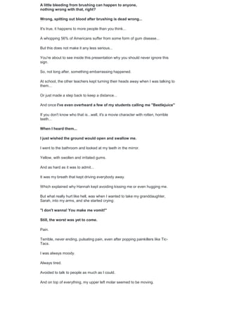 A little bleeding from brushing can happen to anyone,
nothing wrong with that, right?
Wrong, spitting out blood after brushing is dead wrong...
It's true, it happens to more people than you think...
A whopping 56% of Americans suffer from some form of gum disease...
But this does not make it any less serious...
You're about to see inside this presentation why you should never ignore this
sign.
So, not long after, something embarrassing happened.
At school, the other teachers kept turning their heads away when I was talking to
them...
Or just made a step back to keep a distance...
And once I've even overheard a few of my students calling me "Beetlejuice"
If you don't know who that is...well, it's a movie character with rotten, horrible
teeth...
When I heard them...
I just wished the ground would open and swallow me.
I went to the bathroom and looked at my teeth in the mirror.
Yellow, with swollen and irritated gums.
And as hard as it was to admit...
It was my breath that kept driving everybody away.
Which explained why Hannah kept avoiding kissing me or even hugging me.
But what really hurt like hell, was when I wanted to take my granddaughter,
Sarah, into my arms, and she started crying:
"I don't wanna! You make me vomit!"
Still, the worst was yet to come.
Pain.
Terrible, never ending, pulsating pain, even after popping painkillers like Tic-
Tacs.
I was always moody.
Always tired.
Avoided to talk to people as much as I could.
And on top of everything, my upper left molar seemed to be moving.
 