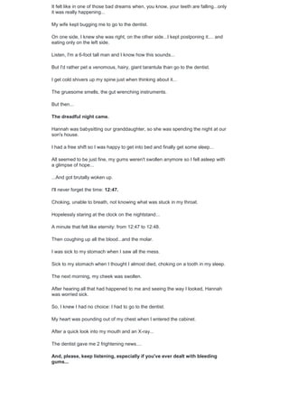 It felt like in one of those bad dreams when, you know, your teeth are falling...only
it was really happening...
My wife kept bugging me to go to the dentist.
On one side, I knew she was right, on the other side...I kept postponing it.... and
eating only on the left side.
Listen, I'm a 6-foot tall man and I know how this sounds...
But I'd rather pet a venomous, hairy, giant tarantula than go to the dentist.
I get cold shivers up my spine just when thinking about it...
The gruesome smells, the gut wrenching instruments.
But then...
The dreadful night came.
Hannah was babysitting our granddaughter, so she was spending the night at our
son's house.
I had a free shift so I was happy to get into bed and finally get some sleep...
All seemed to be just fine, my gums weren't swollen anymore so I fell asleep with
a glimpse of hope...
...And got brutally woken up.
I'll never forget the time: 12:47.
Choking, unable to breath, not knowing what was stuck in my throat.
Hopelessly staring at the clock on the nightstand...
A minute that felt like eternity: from 12:47 to 12:48.
Then coughing up all the blood...and the molar.
I was sick to my stomach when I saw all the mess.
Sick to my stomach when I thought I almost died, choking on a tooth in my sleep.
The next morning, my cheek was swollen.
After hearing all that had happened to me and seeing the way I looked, Hannah
was worried sick.
So, I knew I had no choice: I had to go to the dentist.
My heart was pounding out of my chest when I entered the cabinet.
After a quick look into my mouth and an X-ray...
The dentist gave me 2 frightening news....
And, please, keep listening, especially if you've ever dealt with bleeding
gums...
 