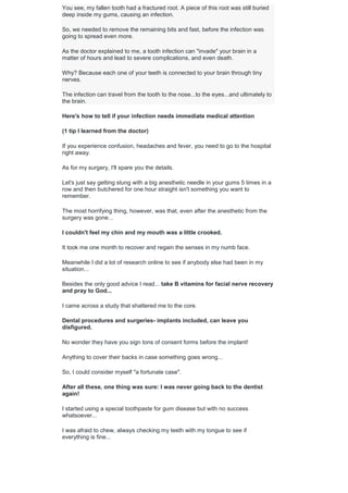 You see, my fallen tooth had a fractured root. A piece of this root was still buried
deep inside my gums, causing an infection.
So, we needed to remove the remaining bits and fast, before the infection was
going to spread even more.
As the doctor explained to me, a tooth infection can "invade" your brain in a
matter of hours and lead to severe complications, and even death.
Why? Because each one of your teeth is connected to your brain through tiny
nerves.
The infection can travel from the tooth to the nose...to the eyes...and ultimately to
the brain.
Here's how to tell if your infection needs immediate medical attention
(1 tip I learned from the doctor)
If you experience confusion, headaches and fever, you need to go to the hospital
right away.
As for my surgery, I'll spare you the details.
Let's just say getting stung with a big anesthetic needle in your gums 5 times in a
row and then butchered for one hour straight isn't something you want to
remember.
The most horrifying thing, however, was that, even after the anesthetic from the
surgery was gone...
I couldn't feel my chin and my mouth was a little crooked.
It took me one month to recover and regain the senses in my numb face.
Meanwhile I did a lot of research online to see if anybody else had been in my
situation...
Besides the only good advice I read... take B vitamins for facial nerve recovery
and pray to God...
I came across a study that shattered me to the core.
Dental procedures and surgeries- implants included, can leave you
disfigured.
No wonder they have you sign tons of consent forms before the implant!
Anything to cover their backs in case something goes wrong...
So, I could consider myself "a fortunate case".
After all these, one thing was sure: I was never going back to the dentist
again!
I started using a special toothpaste for gum disease but with no success
whatsoever...
I was afraid to chew, always checking my teeth with my tongue to see if
everything is fine...
 