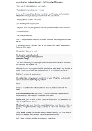 According to a study conducted by the University of Michigan...
There are 20 billion bacteria in your mouth.
These bacteria reproduce every 5 hours.
If you go 24 hours without cleaning your teeth - and I'm going to show you the
MOST efficient way to clean your teeth inside this presentation-...
Those 20 billion become 100 billion!
And after they feed on your gums...
They start devouring the ligaments that hold your teeth and supports the bones.
Your teeth loosen...
The roots get fractured...
And it's only a matter of time until you'll face infections, throbbing pain and tooth
decay.
If you're thinking -as I did back then- all you have to do is "clean" your mouth of
bacteria...think again.
Here's what I discovered next:
No dental or medical method
can destroy the gum-eating bacteria
(and here's why)
This is not something you're going to hear from your dentist because they have
no interest in you knowing this.
Normally, doctors recommend brushing your teeth at least twice a day, flossing or
going through dental scaling procedures to get rid of the bacteria and tartar...
But here's where it all goes wrong....
No matter how well you clean your teeth, at least 10% of the bacteria will
remain hidden inside the "gum pockets".
Why?
Because no traditional or advanced dental cleaning method can reach that
deep...
Electronic toothbrushes don't stand a chance of removing the teeth-eating
bacteria as they only deal with the surface of the teeth.
Dental floss might be good to clean the dental debris but is very aggressive on
your already inflamed gums...
Mouthwash might cover the entire area and go deeper under the gums but is not
powerful enough to break the plaque. Actually, all it does is to attack your taste
buds...
While dental scaling - the deepest method of teeth cleaning- has to be done at
least once a week, often because the bacteria re-spreads fast.
But, if done too often, dental scaling destroys the enamel.
 