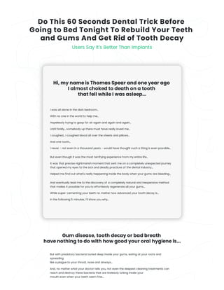 Do This 60 Seconds Dental Trick Before 

Going to Bed Tonight To Rebuild Your Teeth
and Gums And Get Rid of Tooth Decay
Users Say It's Better Than Implants
Hi, my name is Thomas Spear and one year ago
I almost choked to death on a tooth
that fell while I was asleep...
I was all alone in the dark bedroom...
With no one in the world to help me...
Hopelessly trying to gasp for air again and again and again...
Until finally... somebody up there must have really loved me...
I coughed... I coughed blood all over the sheets and pillows...
And one tooth...
I never - not even in a thousand years - would have thought such a thing is even possible...
But even though it was the most terrifying experience from my entire life...
It was that precise nightmarish moment that sent me on a completely unexpected journey
that opened my eyes to the sick and deadly practices of the dental industry...
Helped me find out what's really happening inside the body when your gums are bleeding...
And eventually lead me to the discovery of a completely natural and inexpensive method
that makes it possible for you to effortlessly regenerate all your gums...
While super-cementing your teeth no matter how advanced your tooth decay is...
In the following 5 minutes, I'll show you why...
Gum disease, tooth decay or bad breath
have nothing to do with how good your oral hygiene is...
But with predatory bacteria buried deep inside your gums, eating at your roots and
spreading
like a plague to your throat, nose and airways...
And, no matter what your doctor tells you, not even the deepest cleaning treatments can
reach and destroy these bacteria that are tirelessly lurking inside your
mouth even when your teeth seem fine....
 