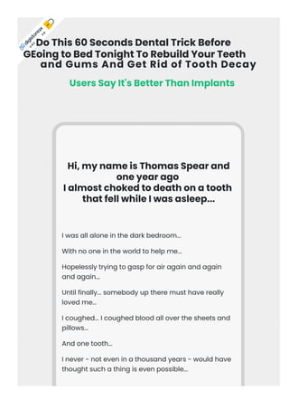 and Gums And Get Rid of Tooth Decay
Hi, my name is Thomas Spear and
one year ago
I almost choked to death on a tooth
that fell while I was asleep...
I was all alone in the dark bedroom...
With no one in the world to help me...
Hopelessly trying to gasp for air again and again
and again...
Until finally... somebody up there must have really
loved me...
I coughed... I coughed blood all over the sheets and
pillows...
And one tooth...
I never - not even in a thousand years - would have
thought such a thing is even possible...
U
R
E
E
R
 
Users Say It's Better Than Implants
Do This 60 Seconds Dental Trick Before
GEoing to Bed Tonight To Rebuild Your Teeth
 