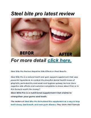 Steel bite pro latest review
For more detail click here,
Steel Bite Pro Review: Negative Side Effects or Real Results
Steel Bite Pro is a natural teeth and gum support supplement that uses
powerful ingredients to combat the dreadful dental health issues of
gingivitis, periodontitis, and weak oral hygiene upkeep, but are there
negative side effects and customer complaints to know about first, or is
this formula worth the money?
Steel Bite Pro is a nutritional supplement that claims to
strengthen your gums and teeth.
The makers of Steel Bite Pro formulated the supplement as a way to stop
tooth decay, bad breath, and even gum disease. They claim their formula
 