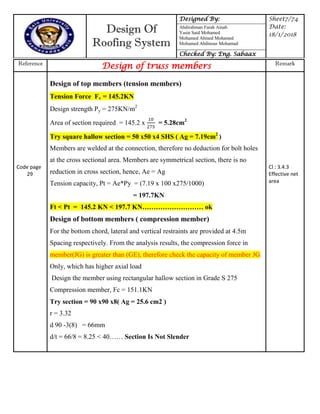 Design Of
Roofing System
Designed By: Sheet7/74
Date:
18/1/2018
Abdirahman Farah Ainab
Yasin Said Mohamed
Mohamed Ahmed Mohamed
Mohamed Abdinour Mohamud
Checked By: Eng. Sabaax
Reference
Design of truss members Remark
Code page
29
Design of top members (tension members)
Tension Force Fv = 145.2KN
Design strength Py = 275KN/m2
Area of section required = 145.2 x = 5.28cm2
Try square hallow section = 50 x50 x4 SHS ( Ag = 7.19cm2
)
Members are welded at the connection, therefore no deduction for bolt holes
at the cross sectional area. Members are symmetrical section, there is no
reduction in cross section, hence, Ae = Ag
Tension capacity, Pt = Ae*Py = (7.19 x 100 x275/1000)
= 197.7KN
Ft < Pt = 145.2 KN < 197.7 KN……………………… ok
Design of bottom members ( compression member)
For the bottom chord, lateral and vertical restraints are provided at 4.5m
Spacing respectively. From the analysis results, the compression force in
member(JG) is greater than (GE), therefore check the capacity of member JG
Only, which has higher axial load
Design the member using rectangular hallow section in Grade S 275
Compression member, Fc = 151.1KN
Try section = 90 x90 x8( Ag = 25.6 cm2 )
r = 3.32
d 90 -3(8) = 66mm
d/t = 66/8 = 8.25 < 40…… Section Is Not Slender
Cl : 3.4.3
Effective net
area
 