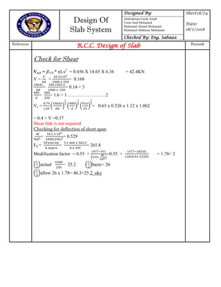 Design Of
Slab System
Designed By: Sheet18/74
Date:
18/1/2018
Abdirahman Farah Ainab
Yasin Said Mohamed
Mohamed Ahmed Mohamed
Mohamed Abdinour Mohamud
Checked By: Eng. Sabaax
Reference
R.C.C. Design of Slab Remark
Check for Shear
Vsx1 = VX * nLx2
= 0.456 X 14.65 X 6.36 = 42.4KN
V = = = 0.168
= = 0.14 < 3
= = 1.6 > 1 ……………………2
Vc = ( ) ( ) ( ) = 0.63 x 0.526 x 1.12 x 1.062
= 0.4 > V =0.37
Shear link is not required
Checking for deflection of short span
= = 0.529
FS = = = 265.8
Modification factor = 0.55 +
( )
=0.55 + = 1.78< 2
( )actual = 25.2 ( )basic= 26
( )allow 26 x 1.78= 46.3>25.2 oky
 