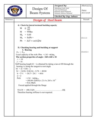 Design Of
Beam System
Designed By: Sheet25/74
Date:
18/1/2018
Abdirahman Farah Ainab
Yasin Said Mohamed
Mohamed Ahmed Mohamed
Mohamed Abdinour Mohamud
Checked By: Eng. Sabaax
Reference
Design of Steel beam Remark
4) Check for lateral torsional buckling capacity
M
M = 950kn
Mlt = 0.85
Mb = SxPb =
Pb = uv w
5) Checking bearing and buckling at support
I. Bearing
Fv < Pwb
Local capacity of the web: Pbw = ( b1 +nk)tpw
The section properties of angle : 160 x160 x 18
. t = 18
.r = 16
Stiff bearing length b1 = is obtained by taking a tan at 450 through the
. bearing i.e along the tangent to root angle
b1 = 2t + 0.8r – c
b1 = 2(18) +0.8(16) – 8.76 = 40.04
k = T+r = 36.5 + 24.1 = 60.6
n = 2
Pwb = ( b1 +nk)tpyw
= (40.04+2(60.6) x 21.4 x 265 x 10-3
= 914.39KN
Forced applied through the flange
914.39 > 490.3 KN ………………………………….OK
Therefore bearing stiffener is not required.
Cl:3.1.3
Cl:4.5.2.1
 