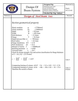 Design Of
Beam System
Designed By: Sheet28/74
Date:
18/1/2018
Abdirahman Farah Ainab
Yasin Said Mohamed
Mohamed Ahmed Mohamed
Mohamed Abdinour Mohamud
Checked By: Eng. Sabaax
Reference
Design of Steel beam two Remark
Section geometrical property
Plastic modulus sx =17700mm3
Elastic modulus Zx =15800mm3
Depth D = 921mm
Width B = 420.5mm
Web thickness t = 21.4mm
Flange T = 36.5mm
Depth between fillet d = 799.6mm
Roof radius r = 24.1mm
Flange slenderness b/T = 5.74
Web slenderness d/t = 37.4
Moment of inertia I = 720000cm4
Buckling parameter u = 0.885
Torsional index x = 26.7
Check for design strength ( Py) and section classification for flange thickness
of T = 18.2, Py = 275 N/mm2
ɛ = * + = * + = 1.037
Compacting limiting of volume of b/T = 9ɛ = 9.3 x 1.03 = 9.3 > 5.74
Compacting limiting of volume of d/t = 80ɛ = 80 x 1.03 = 81 > 37.4
Therefore the section is Plastic
Table 9
Table 11
Node(b)
 