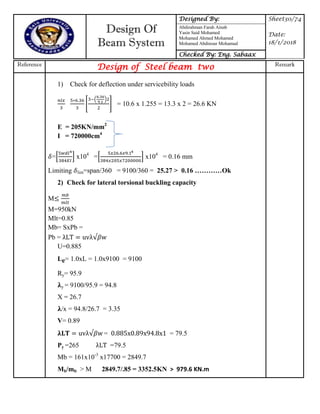 Design Of
Beam System
Designed By: Sheet30/74
Date:
18/1/2018
Abdirahman Farah Ainab
Yasin Said Mohamed
Mohamed Ahmed Mohamed
Mohamed Abdinour Mohamud
Checked By: Eng. Sabaax
Reference
Design of Steel beam two Remark
1) Check for deflection under servicebility loads
[
( )
] = 10.6 x 1.255 = 13.3 x 2 = 26.6 KN
E = 205KN/mm2
I = 720000cm4
=* + x104
=* + x104
= 0.16 mm
Limiting lim=span/360 = 9100/360 = 25.27 > 0.16 …………Ok
2) Check for lateral torsional buckling capacity
M
M=950kN
Mlt=0.85
Mb= SxPb =
Pb = uv w
U=0.885
Le= 1.0xL = 1.0x9100 = 9100
Ry= 95.9
𝛌y = 9100/95.9 = 94.8
X = 26.7
𝛌/x = 94.8/26.7 = 3.35
V= 0.89
𝛌 uv w = x x x = 79.5
Py =265 =79.5
Mb = 161x10-3
x17700 = 2849.7
Mb/mlt > M 2849.7/.85 = 3352.5KN > 979.6 KN.m
 